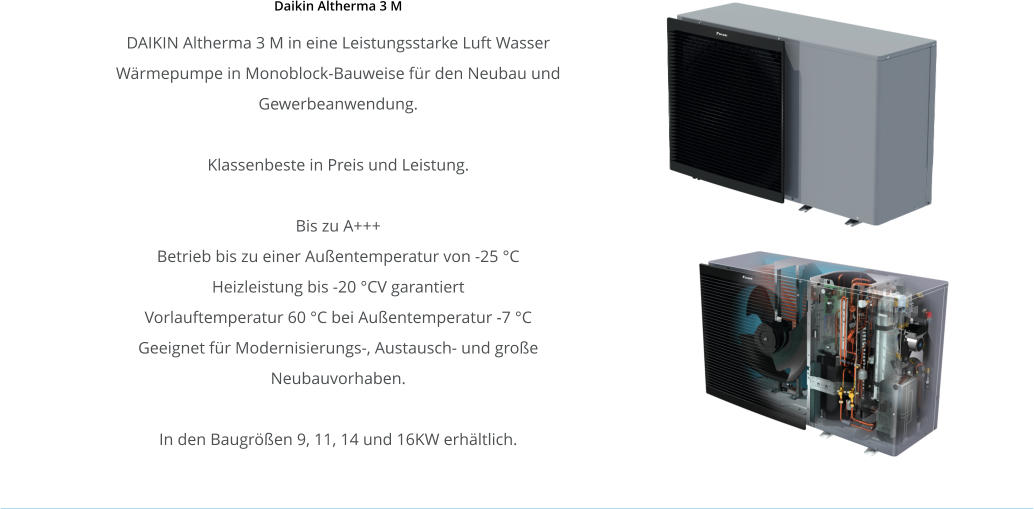 Daikin Altherma 3 M DAIKIN Altherma 3 M in eine Leistungsstarke Luft Wasser Wärmepumpe in Monoblock-Bauweise für den Neubau und Gewerbeanwendung.  Klassenbeste in Preis und Leistung.  Bis zu A+++ Betrieb bis zu einer Außentemperatur von -25 °C Heizleistung bis -20 °CV garantiert Vorlauftemperatur 60 °C bei Außentemperatur -7 °C Geeignet für Modernisierungs-, Austausch- und große Neubauvorhaben.  In den Baugrößen 9, 11, 14 und 16KW erhältlich.