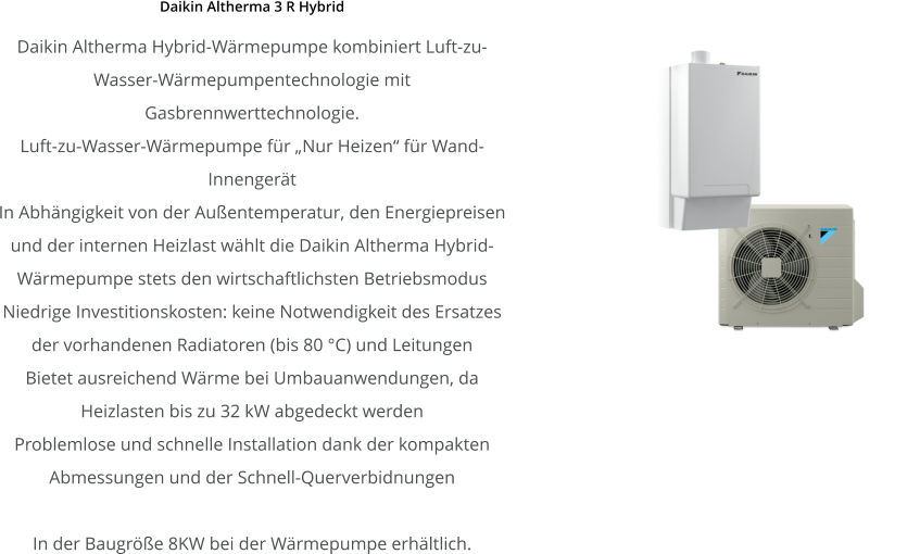 Daikin Altherma 3 R Hybrid Daikin Altherma Hybrid-Wärmepumpe kombiniert Luft-zu-Wasser-Wärmepumpentechnologie mit Gasbrennwerttechnologie. Luft-zu-Wasser-Wärmepumpe für „Nur Heizen“ für Wand-Innengerät In Abhängigkeit von der Außentemperatur, den Energiepreisen und der internen Heizlast wählt die Daikin Altherma Hybrid-Wärmepumpe stets den wirtschaftlichsten Betriebsmodus Niedrige Investitionskosten: keine Notwendigkeit des Ersatzes der vorhandenen Radiatoren (bis 80 °C) und Leitungen Bietet ausreichend Wärme bei Umbauanwendungen, da Heizlasten bis zu 32 kW abgedeckt werden Problemlose und schnelle Installation dank der kompakten Abmessungen und der Schnell-Querverbidnungen  In der Baugröße 8KW bei der Wärmepumpe erhältlich.